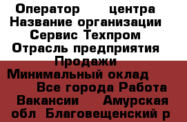 Оператор Call-центра › Название организации ­ Сервис Техпром › Отрасль предприятия ­ Продажи › Минимальный оклад ­ 28 000 - Все города Работа » Вакансии   . Амурская обл.,Благовещенский р-н